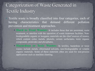  Textile waste is broadly classified into four categories, each of
having characteristics that demand different pollution
prevention and treatment approaches.
 Hard to Treat Wastes: It includes those that are persistent, resist
treatment, or interfere with the operation of waste treatment facilities. Non-
biodegradable organic or inorganic materials are the chief sources of wastes,
which contain color, metals, phenols, certain surfactants, toxic organic
compounds, pesticides and phosphates.
 Hazardous or Toxic Wastes: In textiles, hazardous or toxic
wastes include metals, chlorinated solvents, non-biodegradable or volatile
organic materials. Some of these materials often are used for non-process
applications such as machine cleaning.
 