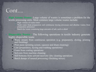  High Volume Wastes: Large volume of wastes is sometimes a problem for the
textile processing units. Most common large volume wastes include:
 High volume of waste water
 Wash water from preparation and continuous dyeing processes and alkaline wastes from
preparatory processes
 Batch dye waste containing large amounts of salt, acid or alkali
 Dispersible Wastes : The following operations in textile industry generate
highly dispersible waste
 Waste stream from continuous operation (e.g. preparatory, dyeing, printing
and finishing)
 Print paste (printing screen, squeeze and drum cleaning)
 Lint (preparatory, dyeing and washing operations)
 Foam from coating operations
 Solvents from machine cleaning
 Still bottoms from solvent recovery (dry cleaning operation)
 Batch dumps of unused processing (finishing mixes)
 