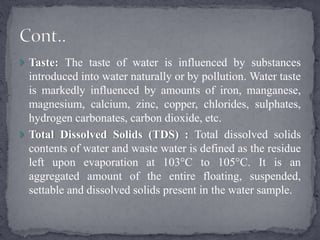  Taste: The taste of water is influenced by substances
introduced into water naturally or by pollution. Water taste
is markedly influenced by amounts of iron, manganese,
magnesium, calcium, zinc, copper, chlorides, sulphates,
hydrogen carbonates, carbon dioxide, etc.
 Total Dissolved Solids (TDS) : Total dissolved solids
contents of water and waste water is defined as the residue
left upon evaporation at 103°C to 105°C. It is an
aggregated amount of the entire floating, suspended,
settable and dissolved solids present in the water sample.
 