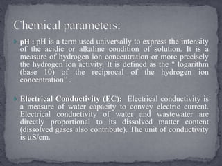  pH : pH is a term used universally to express the intensity
of the acidic or alkaline condition of solution. It is a
measure of hydrogen ion concentration or more precisely
the hydrogen ion activity. It is defined as the " logarithm
(base 10) of the reciprocal of the hydrogen ion
concentration” .
 Electrical Conductivity (EC): Electrical conductivity is
a measure of water capacity to convey electric current.
Electrical conductivity of water and wastewater are
directly proportional to its dissolved matter content
(dissolved gases also contribute). The unit of conductivity
is µS/cm.
 