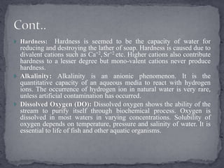  Hardness: Hardness is seemed to be the capacity of water for
reducing and destroying the lather of soap. Hardness is caused due to
divalent cations such as Ca+2, Sr+2 etc. Higher cations also contribute
hardness to a lesser degree but mono-valent cations never produce
hardness.
 Alkalinity: Alkalinity is an anionic phenomenon. It is the
quantitative capacity of an aqueous media to react with hydrogen
ions. The occurrence of hydrogen ion in natural water is very rare,
unless artificial contamination has occurred.
 Dissolved Oxygen (DO): Dissolved oxygen shows the ability of the
stream to purify itself through biochemical process. Oxygen is
dissolved in most waters in varying concentrations. Solubility of
oxygen depends on temperature, pressure and salinity of water. It is
essential to life of fish and other aquatic organisms.
 