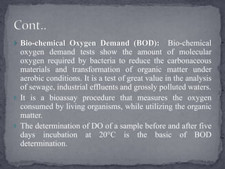  Bio-chemical Oxygen Demand (BOD): Bio-chemical
oxygen demand tests show the amount of molecular
oxygen required by bacteria to reduce the carbonaceous
materials and transformation of organic matter under
aerobic conditions. It is a test of great value in the analysis
of sewage, industrial effluents and grossly polluted waters.
 It is a bioassay procedure that measures the oxygen
consumed by living organisms, while utilizing the organic
matter.
 The determination of DO of a sample before and after five
days incubation at 20°C is the basic of BOD
determination.
 