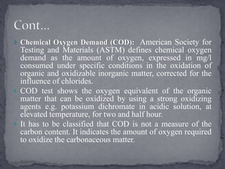  Chemical Oxygen Demand (COD): American Society for
Testing and Materials (ASTM) defines chemical oxygen
demand as the amount of oxygen, expressed in mg/l
consumed under specific conditions in the oxidation of
organic and oxidizable inorganic matter, corrected for the
influence of chlorides.
 COD test shows the oxygen equivalent of the organic
matter that can be oxidized by using a strong oxidizing
agents e.g. potassium dichromate in acidic solution, at
elevated temperature, for two and half hour.
 It has to be classified that COD is not a measure of the
carbon content. It indicates the amount of oxygen required
to oxidize the carbonaceous matter.
 