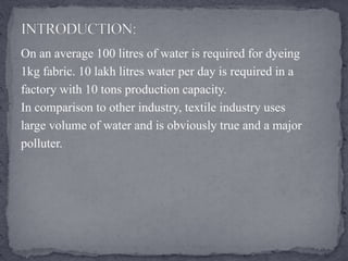 On an average 100 litres of water is required for dyeing
1kg fabric. 10 lakh litres water per day is required in a
factory with 10 tons production capacity.
In comparison to other industry, textile industry uses
large volume of water and is obviously true and a major
polluter.
 