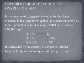 It is a measure of oxygen (O2) required for the living
organism in the water for oxidizing the organic matter (O, C,
N etc.) present in water. The range of BOD in effluent is
250-500 mg/L.
O + O O2
C + O2 CO2
NO + O2 NO2
It is measured by the quantity of oxygen of utilized
by suitable aquatic micro-organisms during five days.
 