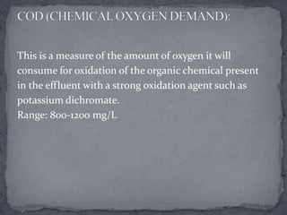 This is a measure of the amount of oxygen it will
consume for oxidation of the organic chemical present
in the effluent with a strong oxidation agent such as
potassium dichromate.
Range: 800-1200 mg/L
 