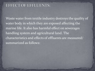 Waste water from textile industry destroys the quality of
water body in which they are exposed affecting the
marine life. It also has harmful effect on sewerages
handling system and agricultural land. The
characteristics and effects of effluents are measured/
summarized as follows:
 