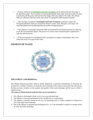  –>Primary treatment of municipal wastewater treatment can be followed by the first stage is
the deposition stage. The excrement is streamed through the large tanks; later these tanks are used
to skimming off the grease and oils from the sludge which are settled in the tanks. The refined
filths are collected at the base of the tank where it is pumped to filth treatment facilities.
 –>The secondary treatment of municipal wastewater treatment is plotted to reduce the
biological pollutants which are executed by human’s waste, food, detergents, and soaps. The
municipal plants treat the filth liquid by the aerobic biological process.
 –>The capacity of municipal wastewater filths are produced by the humans and may be affecting
as per the environmental aspects. The process in a waste water treatment plants is patterned to
copy the natural process.
 –>If the environment is overburdened with consumption of organic contaminants, then it can
reduce the levels of oxygen in the water.
SOURCES OF WASTE:
TREATMENT AND DISPOSAL:
The effluent disposal procedure which is finally adopted by a particular manufacturer is obviously de-
termined by a number of factors, of which the most important is the control exercised by the relevant au-
thorities in many countries on the quantity and quality of the waste discharge and the way in which it
might be done.
The range of effluent-disposal methods which can be considered is:
1. The effluent is discharged to land, river or sea in an untreated state.
2. The effluent is removed and disposed of in a landfill site or is incinerated.
3. The effluent is partially treated on site (e.g. by lagooning) prior to further treatment or disposal by
one of the other routes indicated.
4. Part of the effluent is untreated and discharged as in 1 or 2, the remainder is treated at a sewage works
or at the site before discharge.
 