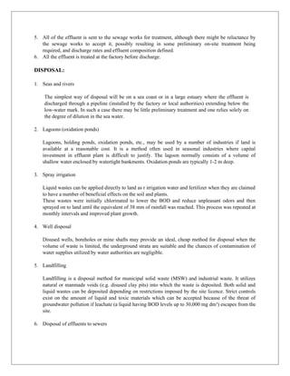 5. All of the effluent is sent to the sewage works for treatment, although there might be reluctance by
the sewage works to accept it, possibly resulting in some preliminary on-site treatment being
required, and discharge rates and effluent composition defined.
6. All the effluent is treated at the factory before discharge.
DISPOSAL:
1. Seas and rivers
The simplest way of disposal will be on a sea coast or in a large estuary where the effluent is
discharged through a pipeline (installed by the factory or local authorities) extending below the
low-water mark. In such a case there may be little preliminary treatment and one relies solely on
the degree of dilution in the sea water.
2. Lagoons (oxidation ponds)
Lagoons, holding ponds, oxidation ponds, etc., may be used by a number of industries if land is
available at a reasonable cost. It is a method often used in seasonal industries where capital
investment in effluent plant is difficult to justify. The lagoon normally consists of a volume of
shallow water enclosed by watertight bankments. Oxidation ponds are typically 1-2 m deep.
3. Spray irrigation
Liquid wastes can be applied directly to land as r irrigation water and fertilizer when they are claimed
to have a number of beneficial effects on the soil and plants.
These wastes were initially chlorinated to lower the BOD and reduce unpleasant odors and then
sprayed on to land until the equivalent of 38 mm of rainfall was reached. This process was repeated at
monthly intervals and improved plant growth.
4. Well disposal
Disused wells, boreholes or mine shafts may provide an ideal, cheap method for disposal when the
volume of waste is limited, the underground strata are suitable and the chances of contamination of
water supplies utilized by water authorities are negligible.
5. Landfilling
Landfilling is a disposal method for municipal solid waste (MSW) and industrial waste. It utilizes
natural or manmade voids (e.g. disused clay pits) into which the waste is deposited. Both solid and
liquid wastes can be deposited depending on restrictions imposed by the site licence. Strict controls
exist on the amount of liquid and toxic materials which can be accepted because of the threat of
groundwater pollution if leachate (a liquid having BOD levels up to 30,000 mg dm³) escapes from the
site.
6. Disposal of effluents to sewers
 