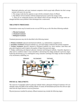 Municipal authorities and water treatment companies which accept trade effluents into their sewage
systems will want to be sure that:
1. The sewage works has the capacity to cope with the estimated volume of effluent.
2. The effluent will not interfere with the treatment processes used at the sewage works.
3. There are no compounds present in the effluent which will pass through the sewage works un-
changed and then cause problems when discharged into a watercourse.
TREATMENT PROCESSES
Fermentation wastes may be treated on-site or at an STW by any or all of the three following methods:
1. Physical treatment.
2. Chemical treatment.
3. Biological treatment.
Treatment processes may also be described in the following manner:
1. Primary treatment; physical and chemical methods, e.g. sedimentation, coagulation etc.
2. Secondary treatment; biological methods (e.g. activated sludge) conducted after primary treatment.
3. Tertiary treatment; physical, chemical or biological methods (e.g. micro strainers, sand filters and
grass plot irrigation) used to improve the quality of liquor from previous stages.
4. Sludge conditioning and disposal; physical, chemical and biological methods. Anaerobic digestion is
often used to condition (make it more amenable to dewatering) the sludge produced in previous stages.
Following dewatering (e.g. by centrifugation using a decanter centrifuge) the sludge can then be disposed
of by incineration, landfilling, etc.
PHYSICAL TREATMENT:
The removal of suspended solids by physical methods before subsequent biological treatment will con-
siderably reduce the BOD of the resulting effluent. In nearly all fermentation processes the cells are sepa-
rated from the liquid fraction in recovery processes .
Physical processes installed for primary effluent treatment may include the following stages:
 