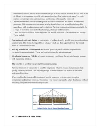continuously mixed into the wastewater or sewage by a mechanical aeration device, such as an
air blower or compressor. Aerobic microorganisms then feed on the wastewater’s organic
matter, converting it into carbon dioxide and biomass which can be removed.
 Aerobic treatment is usually used to polish industrial wastewater pre-treated by anaerobic
processes. This ensures the wastewater is fully degraded and can be safely discharged in
accordance with strict environmental regulations. Aerobic treatment processes are suitable for
a range of industries such as food & beverage, chemical and municipal.
 There are several different technologies for the aerobic treatment of wastewater and sewage.
These include:
 Conventional activated sludge: organic matter is broken down by aerobic microorganisms in an
aeration tank. This forms biological flocs (sludge) which are then separated from the treated
water in a sedimentation tank.
 Moving bed biofilm reactor (MBBR): biofilm grows on plastic carriers suspended and
circulated in an aeration tank. These are kept in the tank by retention sieves.
 Membrane bioreactor (MBR): advanced technology combining the activated sludge process
with membrane filtration.
The benefits of aerobic wastewater treatment systems:
Aerobic treatment of wastewater is a stable, simple and efficient process that produces high-
quality secondary effluent. The resulting sludge is odour-free and can be sold as excellent
agricultural fertilizer.
When combined with anaerobic treatment, aerobic treatment systems ensure complete
contaminant and nutrient removal. This means your wastewater can be safely discharged without
breaching stringent environmental regulations.
ACTIVATED SLUDGE PROCESSES
 