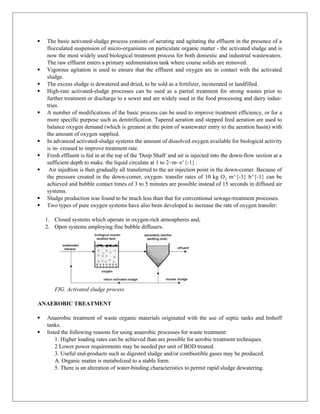  The basic activated-sludge process consists of aerating and agitating the effluent in the presence of a
flocculated suspension of micro-organisms on particulate organic matter - the activated sludge and is
now the most widely used biological treatment process for both domestic and industrial wastewaters.
The raw effluent enters a primary sedimentation tank where course solids are removed.
 Vigorous agitation is used to ensure that the effluent and oxygen are in contact with the activated
sludge.
 The excess sludge is dewatered and dried, to be sold as a fertilizer, incinerated or landfilled.
 High-rate activated-sludge processes can be used as a partial treatment for strong wastes prior to
further treatment or discharge to a sewer and are widely used in the food processing and dairy indus-
tries.
 A number of modifications of the basic process can be used to improve treatment efficiency, or for a
more specific purpose such as denitrification. Tapered aeration and stepped feed aeration are used to
balance oxygen demand (which is greatest at the point of wastewater entry to the aeration basin) with
the amount of oxygen supplied.
 In advanced activated-sludge systems the amount of dissolved oxygen available for biological activity
is in- creased to improve treatment rate.
 Fresh effluent is fed in at the top of the 'Deep Shaft' and air is injected into the down-flow section at a
sufficient depth to make. the liquid circulate at 1 to 2~m~s^{-1} .
 Air injedtion is then gradually all transferred to the air injection point in the down-comer. Because of
the pressure created in the down-comer, oxygen- transfer rates of 10 kg O m^{-3} h^{-1} can be
₂
achieved and bubble contact times of 3 to 5 minutes are possible instead of 15 seconds in diffused air
systems.
 Sludge production was found to be much less than that for conventional sewage-treatment processes.
 Two types of pure oxygen systems have also been developed to increase the rate of oxygen transfer:
1. Closed systems which operate in oxygen-rich atmospheres and,
2. Open systems employing fine bubble diffusers.
FIG. Activated sludge process
ANAEROBIC TREATMENT
 Anaerobic treatment of waste organic materials originated with the use of septic tanks and Imhoff
tanks.
 listed the following reasons for using anaerobic processes for waste treatment:
1. Higher loading rates can be achieved than are possible for aerobic treatment techniques.
2 Lower power requirements may be needed per unit of BOD treated.
3. Useful end-products such as digested sludge and/or combustible gases may be produced.
A. Organic matter is metabolized to a stable form.
5. There is an alteration of water-binding characteristics to permit rapid sludge dewatering.
 