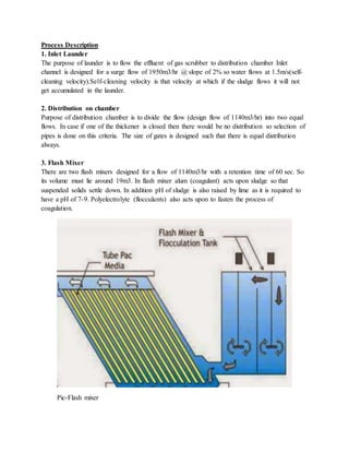 Process Description
1. Inlet Launder
The purpose of launder is to flow the effluent of gas scrubber to distribution chamber Inlet
channel is designed for a surge flow of 1950m3/hr @ slope of 2% so water flows at 1.5m/s(self-
cleaning velocity).Self-cleaning velocity is that velocity at which if the sludge flows it will not
get accumulated in the launder.
2. Distribution on chamber
Purpose of distribution chamber is to divide the flow (design flow of 1140m3/hr) into two equal
flows. In case if one of the thickener is closed then there would be no distribution so selection of
pipes is done on this criteria. The size of gates is designed such that there is equal distribution
always.
3. Flash Mixer
There are two flash mixers designed for a flow of 1140m3/hr with a retention time of 60 sec. So
its volume must lie around 19m3. In flash mixer alum (coagulant) acts upon sludge so that
suspended solids settle down. In addition pH of sludge is also raised by lime as it is required to
have a pH of 7-9. Polyelectrolyte (flocculants) also acts upon to fasten the process of
coagulation.
Pic-Flash mixer
 