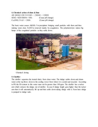 4. Chemical action of alum & lime
Al2 (SO4)3.12H 2 O 2Al3+ + 3SO42- + 12H2O
SO42-+H2O HSO4-+ OH- (Cause pH change)
Ca (OH) 2 Ca2+ + 2OH- (Cause pH change)
The basic water causes Al(OH) 3 to precipitate bringing small particles with them and then
making water clear. Fe2O3 is removed mainly by coagulation. The polyelectrolyte makes big
lumps of the coagulated particles so they settle down.
Chemical dosing
5. Clarifier
The clarifier separates the treated slurry from clean water. The sludge settles down and cleans
water at the top flows down to the cooling tower from where it is cooled and recycled. According
to PG the SS content in this water must not be greater than 100 ppm. The clarifier has a racker
arm which extracts the sludge out of clarifier. In case if sludge height goes higher than the racker
arm then it will automatically lift up and then settle down taking sludge with it. From here sludge
is pumped to sludge tank.
 