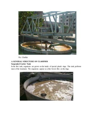 Pic- Clarifier
A GENERAL STRUCTURE OF CLARIFIER
Suspended Carrier Tank
In the first tank, organisms are grown on the inside of special plastic rings. This tank performs
most of the treatment. The organisms appear as a thin brown film on the rings.
 