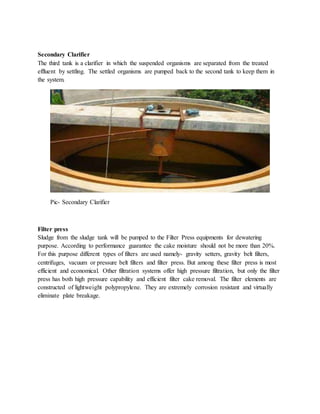 Secondary Clarifier
The third tank is a clarifier in which the suspended organisms are separated from the treated
effluent by settling. The settled organisms are pumped back to the second tank to keep them in
the system.
Pic- Secondary Clarifier
Filter press
Sludge from the sludge tank will be pumped to the Filter Press equipments for dewatering
purpose. According to performance guarantee the cake moisture should not be more than 20%.
For this purpose different types of filters are used namely- gravity setters, gravity belt filters,
centrifuges, vacuum or pressure belt filters and filter press. But among these filter press is most
efficient and economical. Other filtration systems offer high pressure filtration, but only the filter
press has both high pressure capability and efficient filter cake removal. The filter elements are
constructed of lightweight polypropylene. They are extremely corrosion resistant and virtually
eliminate plate breakage.
 