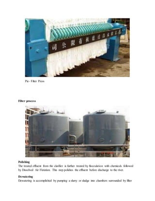 Pic- Filter Press
Filter process
Polishing
The treated effluent from the clarifier is further treated by flocculation with chemicals followed
by Dissolved Air Flotation. This step polishes the effluent before discharge to the river.
Dewatering
Dewatering is accomplished by pumping a slurry or sludge into chambers surrounded by filter
 