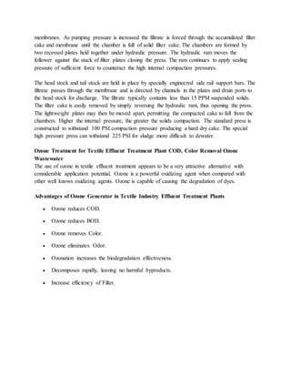 membranes. As pumping pressure is increased the filtrate is forced through the accumulated filter
cake and membrane until the chamber is full of solid filter cake. The chambers are formed by
two recessed plates held together under hydraulic pressure. The hydraulic ram moves the
follower against the stack of filter plates closing the press. The ram continues to apply sealing
pressure of sufficient force to counteract the high internal compaction pressures.
The head stock and tail stock are held in place by specially engineered side rail support bars. The
filtrate passes through the membrane and is directed by channels in the plates and drain ports to
the head stock for discharge. The filtrate typically contains less than 15 PPM suspended solids.
The filter cake is easily removed by simply reversing the hydraulic ram, thus opening the press.
The lightweight plates may then be moved apart, permitting the compacted cake to fall from the
chambers. Higher the internal pressure, the greater the solids compaction. The standard press is
constructed to withstand 100 PSI compaction pressure producing a hard dry cake. The special
high pressure press can withstand 225 PSI for sludge more difficult to dewater.
Ozone Treatment for Textile Effluent Treatment Plant COD, Color Removal Ozone
Wastewater
The use of ozone in textile effluent treatment appears to be a very attractive alternative with
considerable application potential. Ozone is a powerful oxidizing agent when compared with
other well knows oxidizing agents. Ozone is capable of causing the degradation of dyes.
Advantages of Ozone Generator in Textile Industry Effluent Treatment Plants
 Ozone reduces COD.
 Ozone reduces BOD.
 Ozone removes Color.
 Ozone eliminates Odor.
 Ozonation increases the biodegradation effectiveness.
 Decomposes rapidly, leaving no harmful byproducts.
 Increase efficiency of Filter.
 