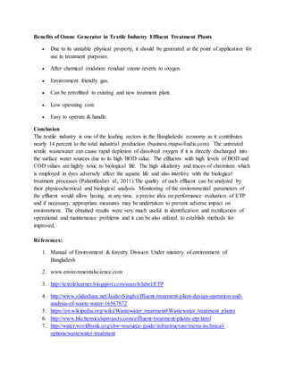 Benefits of Ozone Generator in Textile Industry Effluent Treatment Plants
 Due to its unstable physical property, it should be generated at the point of application for
use in treatment purposes.
 After chemical oxidation residual ozone reverts to oxygen.
 Environment friendly gas.
 Can be retrofitted to existing and new treatment plant.
 Low operating cost.
 Easy to operate & handle.
Conclusion
The textile industry is one of the leading sectors in the Bangladeshi economy as it contributes
nearly 14 percent to the total industrial production (business.mapsofindia.com). The untreated
textile wastewater can cause rapid depletion of dissolved oxygen if it is directly discharged into
the surface water sources due to its high BOD value. The effluents with high levels of BOD and
COD values are highly toxic to biological life. The high alkalinity and traces of chromium which
is employed in dyes adversely affect the aquatic life and also interfere with the biological
treatment processes (Palamthodiet al., 2011).The quality of such effluent can be analyzed by
their physicochemical and biological analysis. Monitoring of the environmental parameters of
the effluent would allow having, at any time, a precise idea on performance evaluation of ETP
and if necessary, appropriate measures may be undertaken to prevent adverse impact on
environment. The obtained results were very much useful in identification and rectification of
operational and maintenance problems and it can be also utilized to establish methods for
improved.
References:
1. Manual of Environment & forestry Division Under ministry of environment of
Bangladesh
2. www.environmentalscience.com
3. http://textilelearner.blogspot.com/search/label/ETP
4. http://www.slideshare.net/JaidevSingh/effluent-treatment-plant-design-operation-and-
analysis-of-waste-water-16567872
5. https://en.wikipedia.org/wiki/Wastewater_treatment#Wastewater_treatment_plants
6. http://www.bkchemicalsprojects.com/effluent-treatment-plants-etp.html
7. http://water.worldbank.org/shw-resource-guide/infrastructure/menu-technical-
options/wastewater-treatment
 