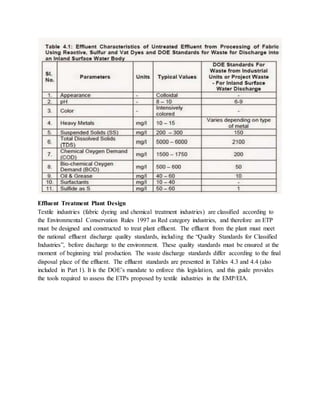 Effluent Treatment Plant Design
Textile industries (fabric dyeing and chemical treatment industries) are classified according to
the Environmental Conservation Rules 1997 as Red category industries, and therefore an ETP
must be designed and constructed to treat plant effluent. The effluent from the plant must meet
the national effluent discharge quality standards, including the “Quality Standards for Classified
Industries”, before discharge to the environment. These quality standards must be ensured at the
moment of beginning trial production. The waste discharge standards differ according to the final
disposal place of the effluent. The effluent standards are presented in Tables 4.3 and 4.4 (also
included in Part 1). It is the DOE’s mandate to enforce this legislation, and this guide provides
the tools required to assess the ETPs proposed by textile industries in the EMP/EIA.
 