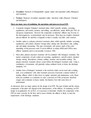  Secondary: Removal of biodegradable organic matter and suspended solids (Biological
and Chemical);
 Tertiary: Removal of residual suspended solids / dissolved solids (Physical, Chemical
and Biological)
There are many ways of combining the operations and processes in an ETP:
 A properly designed biological treatment plant, which typically includes screening,
equalization, pH control, aeration, and settling, can efficiently satisfy BOD, pH, TSS, oil
and grease requirements. However the compounds in industrial effluent may be toxic to
the microorganisms so pretreatment may be necessary. Most dyes are complex chemicals
and are difficult for microbes to degrade so there is usually very little color removal.
 Another option is a physico-chemical treatment plant, which typically includes screening,
equalization, pH control, chemical storage tanks, mixing unit, flocculation unit, settling
unit and sludge dewatering. This type of treatment will remove much of the color
depending on the processes used. It can be difficult to reduce BOD and COD to meet
effluent standards and it is not possible to remove TDS.
 Most often, physico-chemical treatment will be combined with biological treatment. The
typical components of such a plant are screening, equalization, and pH control, chemical
storage, mixing, flocculation, primary settling, aeration, and secondary settling. The
physico-chemical treatment always comes before the biological treatment units. Using a
combination of treatments will generally reduce pollutant levels to below the discharge
standards. 4-8
 Another form of biological treatment is the reed bed, which can be used with a settling
tank, or in combination with other treatment processes It presents a natural method of
treating effluent which is often lower in capital, operation and maintenance costs. Reed
beds can contribute to a reduction in color, a decrease in COD, an increase dissolved
oxygen and a reduction in heavy metals, but function best with some form of
pretreatment.
As discussed, there are many options for the design of an ETP. The type of plant and the various
components of the plant will depend on the characteristics of the effluent. In evaluating an ETP
design in an application for an ECC, it is necessary to determine whether the components of the
ETP are sized correctly for the flow and to assess whether the effluent is likely to meet the
requirements of the discharge standards.
 