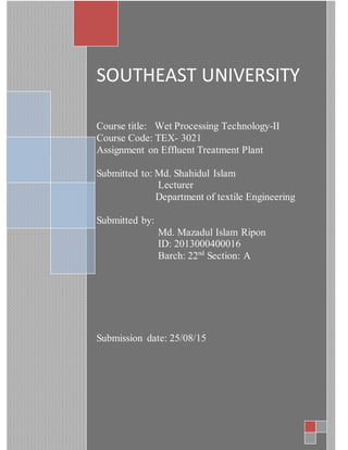 SOUTHEAST UNIVERSITY
Course title: Wet Processing Technology-II
Course Code: TEX- 3021
Assignment on Effluent Treatment Plant
Submitted to: Md. Shahidul Islam
Lecturer
Department of textile Engineering
Submitted by:
Md. Mazadul Islam Ripon
ID: 2013000400016
Barch: 22nd
Section: A
Submission date: 25/08/15
 