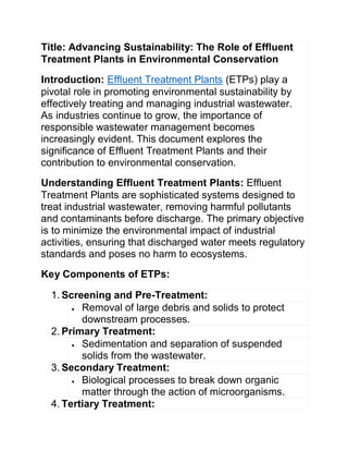 Title: Advancing Sustainability: The Role of Effluent
Treatment Plants in Environmental Conservation
Introduction: Effluent Treatment Plants (ETPs) play a
pivotal role in promoting environmental sustainability by
effectively treating and managing industrial wastewater.
As industries continue to grow, the importance of
responsible wastewater management becomes
increasingly evident. This document explores the
significance of Effluent Treatment Plants and their
contribution to environmental conservation.
Understanding Effluent Treatment Plants: Effluent
Treatment Plants are sophisticated systems designed to
treat industrial wastewater, removing harmful pollutants
and contaminants before discharge. The primary objective
is to minimize the environmental impact of industrial
activities, ensuring that discharged water meets regulatory
standards and poses no harm to ecosystems.
Key Components of ETPs:
1. Screening and Pre-Treatment:
 Removal of large debris and solids to protect
downstream processes.
2. Primary Treatment:
 Sedimentation and separation of suspended
solids from the wastewater.
3. Secondary Treatment:
 Biological processes to break down organic
matter through the action of microorganisms.
4. Tertiary Treatment:
 