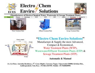 ECES
Electro Chem
Enviro Solutions
(Manufacturers of Electro-Chemical Water, Wastewater & Sewage Treatment Plants)
Home Process Advantage WTP ETP STP Others Downloads Contact Us
Water Treatment Plant Effluent Treatment Plant Sewage Treatment Plant
“Electro Chem Enviro Solutions”
Manufacture & Supply the most Advanced,
Compact & Economical,
Water Treatment Plants (WTP),
Wastewater/Effluent Treatment Plants (ETP) &
Sewage Treatment Plants (STP).
Automatic & Manual
A1, Gr.Floor, Amrutha Residency, 3rd
. Cross (Right), Currency Nagar, Vijayawada-520008, Krishna Dist.,
Andhrapradesh. Tele./Fax.: +91 866 2547595. Mobile: +91 9440840989.
 