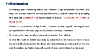 Sedimentation
▪ Screening and skimming tanks can remove large suspended matters and
O/G, but cannot remove fine suspended solids, such is removed by keeping
the effluent QUIESCENT in sedimentation basin. CHEMICAL PPT-MOSTLY
DONE IN PST
▪ Necessary to prevent sludge banks, Prevent excess organic loading if used
for agriculture, Reduces organic load on secondary treatment.
▪ Settable solids are mostly organic, dispersed or flocculated.
▪ In PST the bulk of solids reaching is subjected to flocculation due to fluid
motion in the tank, hence the laws of sedimentation governing discrete and
non-flocculant particles cannot be applied hence detention time is must.
 