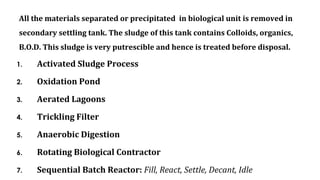 All the materials separated or precipitated in biological unit is removed in
secondary settling tank. The sludge of this tank contains Colloids, organics,
B.O.D. This sludge is very putrescible and hence is treated before disposal.
1. Activated Sludge Process
2. Oxidation Pond
3. Aerated Lagoons
4. Trickling Filter
5. Anaerobic Digestion
6. Rotating Biological Contractor
7. Sequential Batch Reactor: Fill, React, Settle, Decant, Idle
 