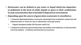 ▪ Wastewater can be defined as any water or liquid which has impurities
or pollutants in the form of solids, liquids or gases or their combination
in such concentration that is harmful if disposed in environment.
▪ Depending upon the source of generation wastewater is classified as
▪ 1. Domestic/Municipal/Sanitary wastewater discharged from residential, commercial and
industrial zones or towns of a city or collected by a sewerage system.
▪ Organic+Inorganic+Solids, (99.9%water and 0.1%)
▪ 2. Industrial wastewater generated by large and medium scale industries, it characteristics
vary from industry to industry and from process to process.
 