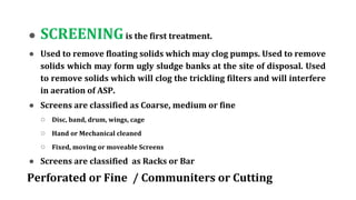 ● SCREENINGis the first treatment.
● Used to remove floating solids which may clog pumps. Used to remove
solids which may form ugly sludge banks at the site of disposal. Used
to remove solids which will clog the trickling filters and will interfere
in aeration of ASP.
● Screens are classified as Coarse, medium or fine
○ Disc, band, drum, wings, cage
○ Hand or Mechanical cleaned
○ Fixed, moving or moveable Screens
● Screens are classified as Racks or Bar
Perforated or Fine / Communiters or Cutting
 