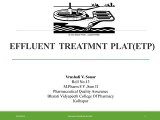 EFFLUENT TREATMNT PLAT(ETP)
Vrushali V. Sonar
Roll No.13
M.Pharm F.Y ,Sem II
Pharmaceutical Quality Assurance
Bharati Vidyapeeth College Of Pharmacy
Kolhapur
29/1/2019 VRUSHALISONAR,QA,BVCOPK 1
 