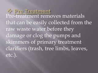 Pre-treatment removes materials 
that can be easily collected from the 
raw waste water before they 
damage or clog the pumps and 
skimmers of primary treatment 
clarifiers (trash, tree limbs, leaves, 
etc.). 
 
