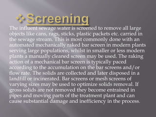 The influent sewage water is screened to remove all large 
objects like cans, rags, sticks, plastic packets etc. carried in 
the sewage stream. This is most commonly done with an 
automated mechanically raked bar screen in modern plants 
serving large populations, whilst in smaller or less modern 
plants a manually cleaned screen may be used. The raking 
action of a mechanical bar screen is typically paced 
according to the accumulation on the bar screens and/or 
flow rate. The solids are collected and later disposed in a 
landfill or incinerated. Bar screens or mesh screens of 
varying sizes may be used to optimize solids removal. If 
gross solids are not removed they become entrained in 
pipes and moving parts of the treatment plant and can 
cause substantial damage and inefficiency in the process. 
 