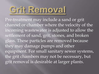 Pre-treatment may include a sand or grit 
channel or chamber where the velocity of the 
incoming wastewater is adjusted to allow the 
settlement of sand, grit, stones, and broken 
glass. These particles are removed because 
they may damage pumps and other 
equipment. For small sanitary sewer systems, 
the grit chambers may not be necessary, but 
grit removal is desirable at larger plants. 
 
