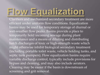 Clarifiers and mechanized secondary treatment are more 
efficient under uniform flow conditions. Equalization 
basins may be used for temporary storage of diurnal or 
wet-weather flow peaks. Basins provide a place to 
temporarily hold incoming sewage during plant 
maintenance and a means of diluting and distributing 
batch discharges of toxic or high-strength waste which 
might otherwise inhibit biological secondary treatment 
(including portable toilet waste, vehicle holding tanks, and 
septic tank pumpers). Flow equalization basins require 
variable discharge control, typically include provisions for 
bypass and cleaning, and may also include aerators. 
Cleaning may be easier if the basin is downstream of 
screening and grit removal. 
 