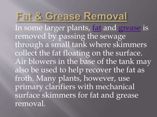 In some larger plants, fat and grease is 
removed by passing the sewage 
through a small tank where skimmers 
collect the fat floating on the surface. 
Air blowers in the base of the tank may 
also be used to help recover the fat as 
froth. Many plants, however, use 
primary clarifiers with mechanical 
surface skimmers for fat and grease 
removal. 
 
