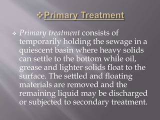  Primary treatment consists of 
temporarily holding the sewage in a 
quiescent basin where heavy solids 
can settle to the bottom while oil, 
grease and lighter solids float to the 
surface. The settled and floating 
materials are removed and the 
remaining liquid may be discharged 
or subjected to secondary treatment. 
 