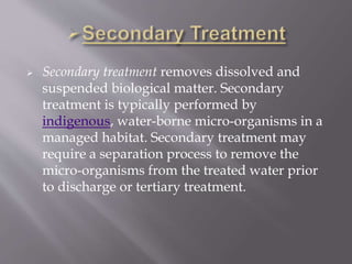  Secondary treatment removes dissolved and 
suspended biological matter. Secondary 
treatment is typically performed by 
indigenous, water-borne micro-organisms in a 
managed habitat. Secondary treatment may 
require a separation process to remove the 
micro-organisms from the treated water prior 
to discharge or tertiary treatment. 
 