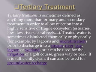 Tertiary treatment is sometimes defined as 
anything more than primary and secondary 
treatment in order to allow rejection into a 
highly sensitive or fragile ecosystem (estuaries, 
low-flow rivers, coral reefs,...). Treated water is 
sometimes disinfected chemically or physically 
(for example, by lagoons and microfiltration) 
prior to discharge into a stream, river, bay, 
lagoon or wetland, or it can be used for the 
irrigation of a golf course, green way or park. If 
it is sufficiently clean, it can also be used for 
groundwater recharge 
 