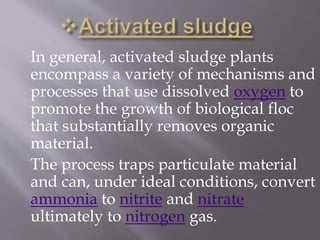 In general, activated sludge plants 
encompass a variety of mechanisms and 
processes that use dissolved oxygen to 
promote the growth of biological floc 
that substantially removes organic 
material. 
The process traps particulate material 
and can, under ideal conditions, convert 
ammonia to nitrite and nitrate 
ultimately to nitrogen gas. 
 