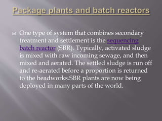  One type of system that combines secondary 
treatment and settlement is the sequencing 
batch reactor (SBR). Typically, activated sludge 
is mixed with raw incoming sewage, and then 
mixed and aerated. The settled sludge is run off 
and re-aerated before a proportion is returned 
to the headworks.SBR plants are now being 
deployed in many parts of the world. 
 