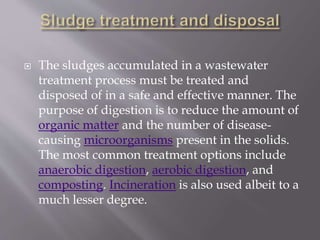  The sludges accumulated in a wastewater 
treatment process must be treated and 
disposed of in a safe and effective manner. The 
purpose of digestion is to reduce the amount of 
organic matter and the number of disease-causing 
microorganisms present in the solids. 
The most common treatment options include 
anaerobic digestion, aerobic digestion, and 
composting. Incineration is also used albeit to a 
much lesser degree. 
 