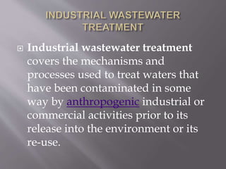  Industrial wastewater treatment 
covers the mechanisms and 
processes used to treat waters that 
have been contaminated in some 
way by anthropogenic industrial or 
commercial activities prior to its 
release into the environment or its 
re-use. 
 