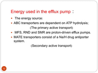 Energy used in the efflux pump :
 The energy source:
 ABC transporters are dependent on ATP hydrolysis;
)The primary active transport(
 MFS, RND and SMR are proton-driven efflux pumps.
 MATE transporters consist of a Na/H drug antiporter
system.
)Secondary active transport(
12
 