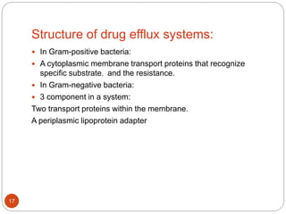 Structure of drug efflux systems:
 In Gram-positive bacteria:
 A cytoplasmic membrane transport proteins that recognize
specific substrate. and the resistance.
 In Gram-negative bacteria:
 3 component in a system:
Two transport proteins within the membrane.
A periplasmic lipoprotein adapter
17
 