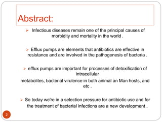 Abstract:
 Infectious diseases remain one of the principal causes of
morbidity and mortality in the world .
 Efflux pumps are elements that antibiotics are effective in
resistance and are involved in the pathogenesis of bacteria .
 efflux pumps are important for processes of detoxification of
intracellular
metabolites, bacterial virulence in both animal an Man hosts, and
etc .
 So today we're in a selection pressure for antibiotic use and for
the treatment of bacterial infections are a new development .
2
 
