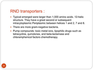 RND transporters :
 Typical emerged were larger than 1,000 amino acids. 12-helix
structure. They have a great second or subsequent
intracytoplasmic Periplasmic between helices 1 and 2, 7 and 8.
 There are more gram-negative bacteria.
 Pump compounds: toxic metal ions, lipophilic drugs such as
tetracycline, quinolones, and beta-lactamase and
chloramphenicol factors chemotherapy.
25
 