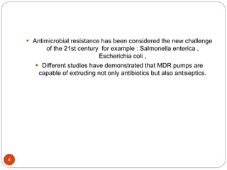  Antimicrobial resistance has been considered the new challenge
of the 21st century for example : Salmonella enterica ,
Escherichia coli ,
 Different studies have demonstrated that MDR pumps are
capable of extruding not only antibiotics but also antiseptics.
4
 